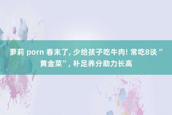 萝莉 porn 春末了, 少给孩子吃牛肉! 常吃8谈“黄金菜”, 补足养分助力长高