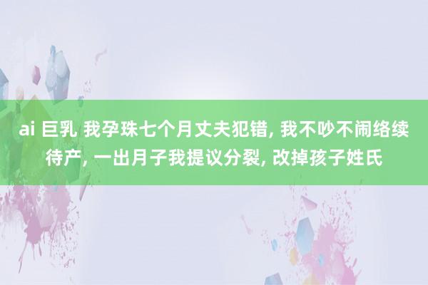ai 巨乳 我孕珠七个月丈夫犯错, 我不吵不闹络续待产, 一出月子我提议分裂, 改掉孩子姓氏