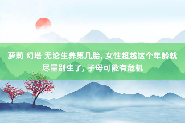 萝莉 幻塔 无论生养第几胎, 女性超越这个年龄就尽量别生了, 子母可能有危机