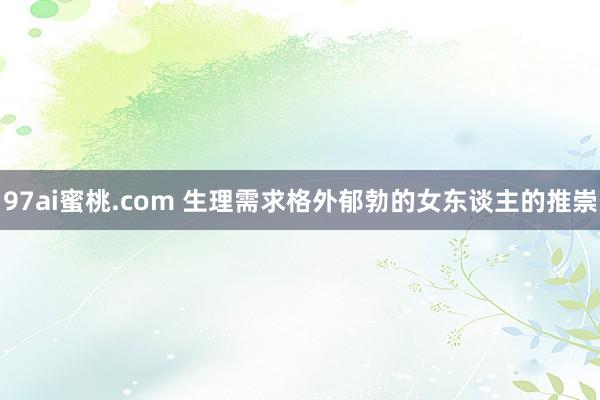 97ai蜜桃.com 生理需求格外郁勃的女东谈主的推崇