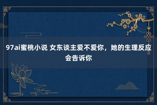 97ai蜜桃小说 女东谈主爱不爱你，她的生理反应会告诉你