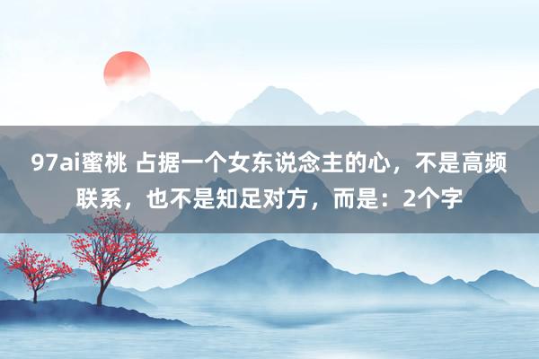97ai蜜桃 占据一个女东说念主的心，不是高频联系，也不是知足对方，而是：2个字