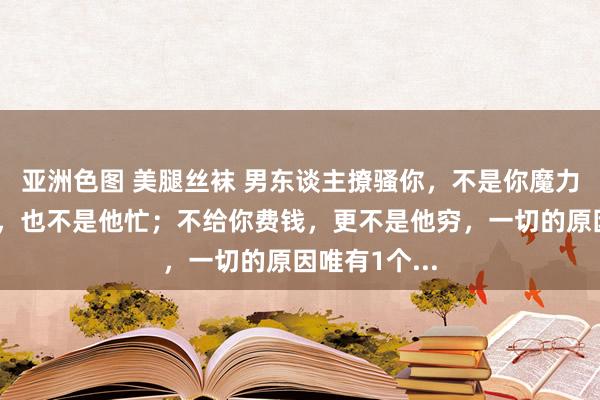 亚洲色图 美腿丝袜 男东谈主撩骚你，不是你魔力大；不找你，也不是他忙；不给你费钱，更不是他穷，一切的原因唯有1个...