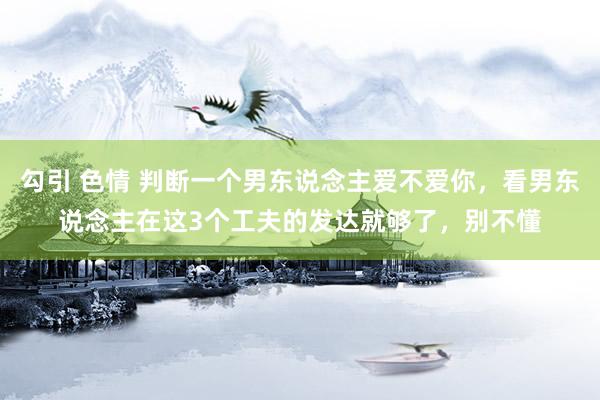 勾引 色情 判断一个男东说念主爱不爱你，看男东说念主在这3个工夫的发达就够了，别不懂