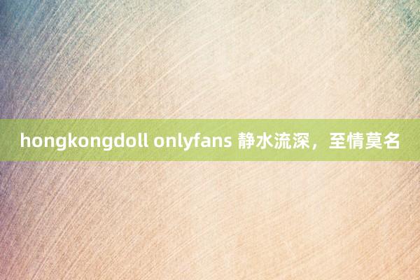 hongkongdoll onlyfans 静水流深，至情莫名