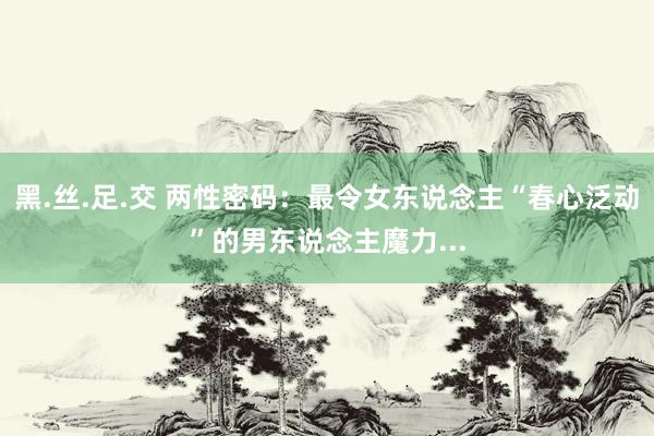 黑.丝.足.交 两性密码：最令女东说念主“春心泛动”的男东说念主魔力...