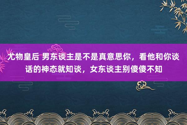 尤物皇后 男东谈主是不是真意思你，看他和你谈话的神态就知谈，女东谈主别傻傻不知