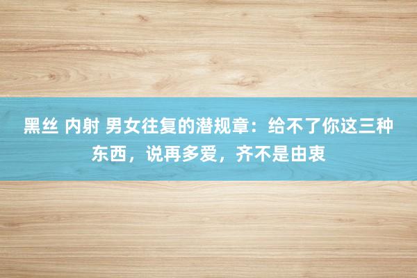 黑丝 内射 男女往复的潜规章：给不了你这三种东西，说再多爱，齐不是由衷