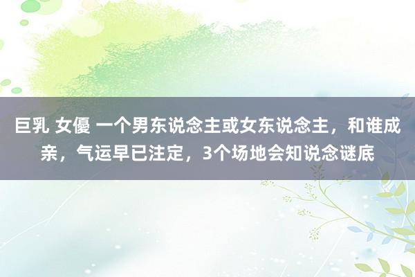 巨乳 女優 一个男东说念主或女东说念主，和谁成亲，气运早已注定，3个场地会知说念谜底