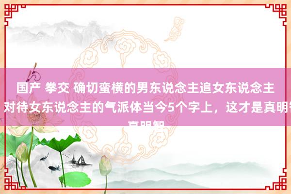 国产 拳交 确切蛮横的男东说念主追女东说念主，对待女东说念主的气派体当今5个字上，这才是真明智