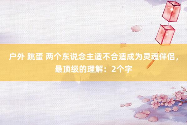 户外 跳蛋 两个东说念主适不合适成为灵魂伴侣，最顶级的理解：2个字