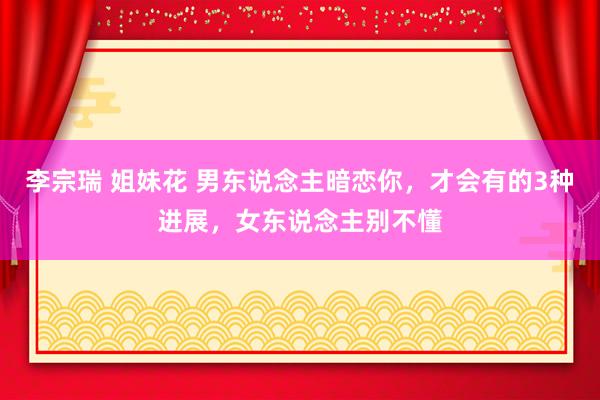 李宗瑞 姐妹花 男东说念主暗恋你，才会有的3种进展，女东说念主别不懂