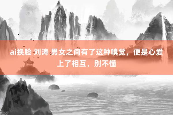 ai换脸 刘涛 男女之间有了这种嗅觉，便是心爱上了相互，别不懂