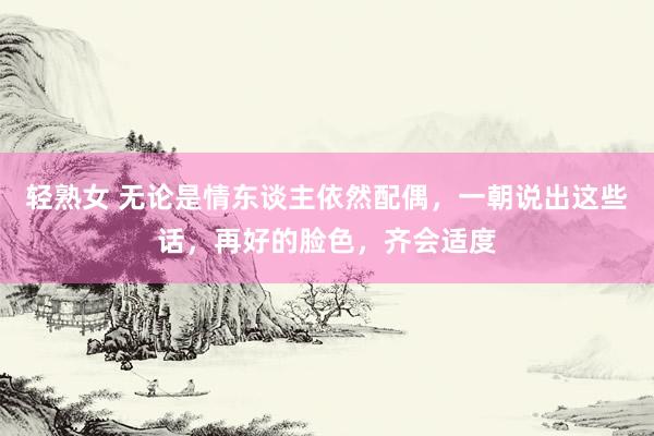 轻熟女 无论是情东谈主依然配偶，一朝说出这些话，再好的脸色，齐会适度