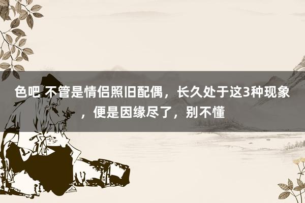 色吧 不管是情侣照旧配偶，长久处于这3种现象，便是因缘尽了，别不懂