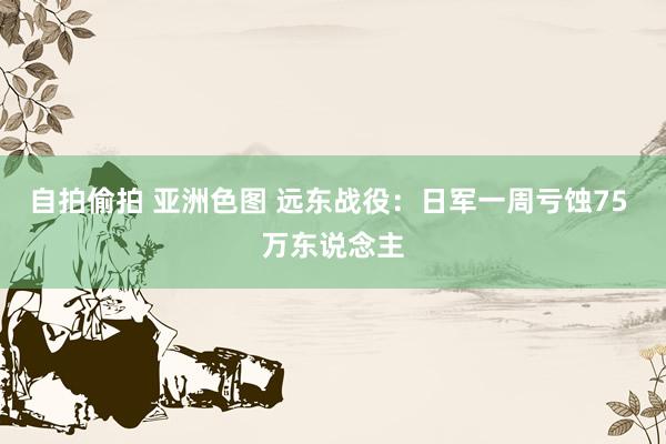 自拍偷拍 亚洲色图 远东战役：日军一周亏蚀75 万东说念主