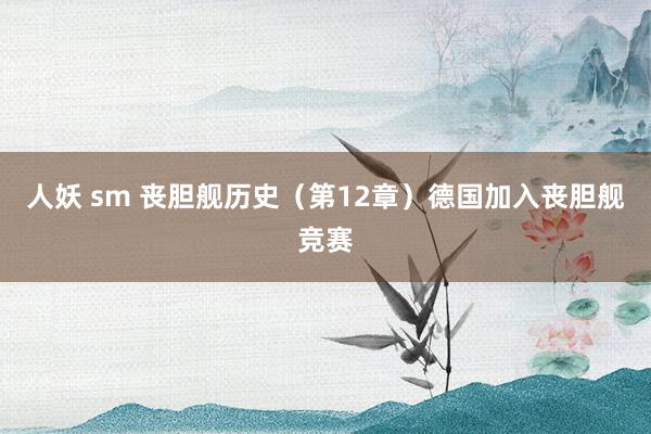 人妖 sm 丧胆舰历史（第12章）德国加入丧胆舰竞赛