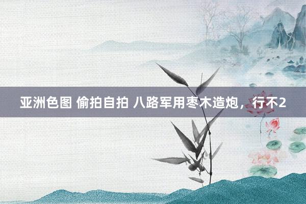 亚洲色图 偷拍自拍 八路军用枣木造炮，行不2
