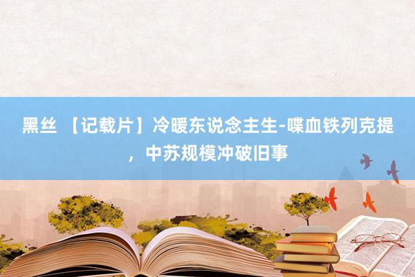黑丝 【记载片】冷暖东说念主生-喋血铁列克提，中苏规模冲破旧事