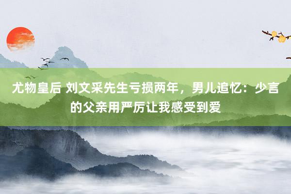 尤物皇后 刘文采先生亏损两年，男儿追忆：少言的父亲用严厉让我感受到爱