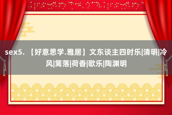 sex5. 【好意思学.雅居】文东谈主四时乐|清明|冷风|篱落|荷香|歌乐|陶渊明