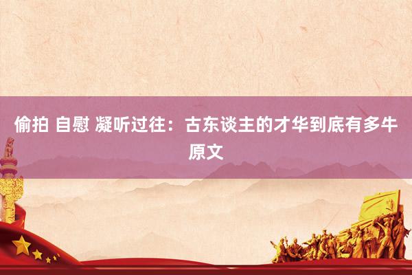 偷拍 自慰 凝听过往:古东谈主的才华到底有多牛原文
