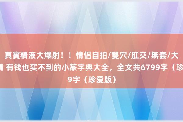 真實精液大爆射！！情侶自拍/雙穴/肛交/無套/大量噴精 有钱也买不到的小篆字典大全，全文共6799字（珍爱版）