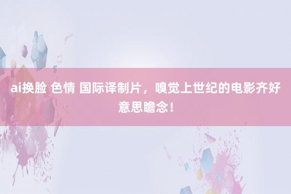 ai换脸 色情 国际译制片，嗅觉上世纪的电影齐好意思瞻念！