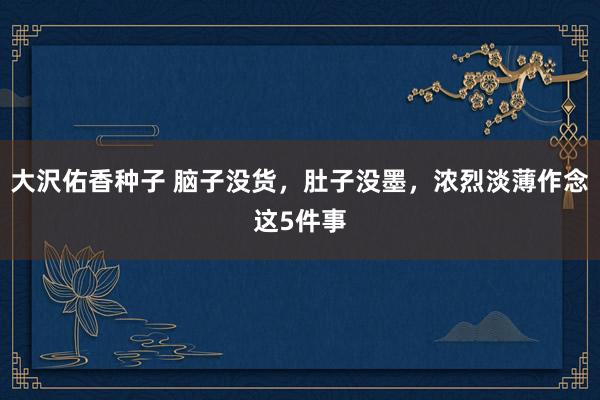 大沢佑香种子 脑子没货，肚子没墨，浓烈淡薄作念这5件事