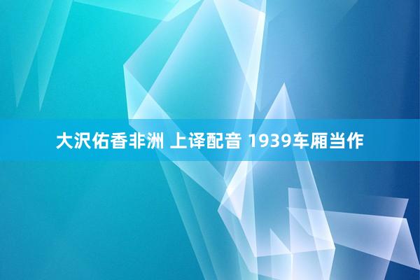 大沢佑香非洲 上译配音 1939车厢当作