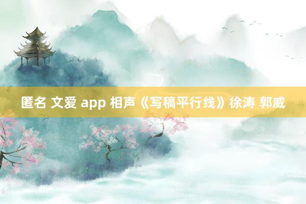 匿名 文爱 app 相声《写稿平行线》徐涛 郭威