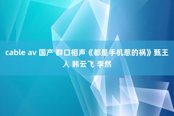 cable av 国产 群口相声《都是手机惹的祸》甄王人 韩云飞 李然