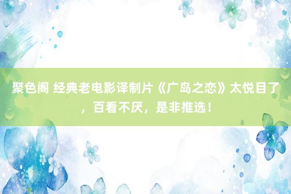 聚色阁 经典老电影译制片《广岛之恋》太悦目了，百看不厌，是非推选！