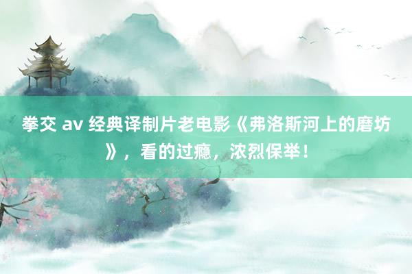 拳交 av 经典译制片老电影《弗洛斯河上的磨坊》，看的过瘾，浓烈保举！