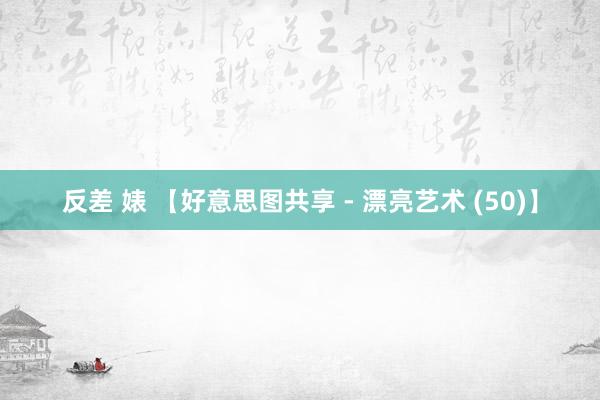 反差 婊 【好意思图共享 - 漂亮艺术 (50)】