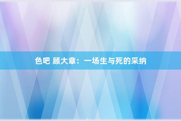 色吧 顾大章：一场生与死的采纳