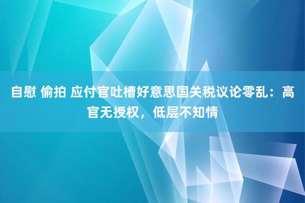 自慰 偷拍 应付官吐槽好意思国关税议论零乱：高官无授权，低层不知情