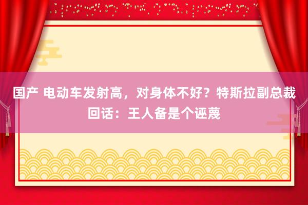 国产 电动车发射高，对身体不好？特斯拉副总裁回话：王人备是个诬蔑