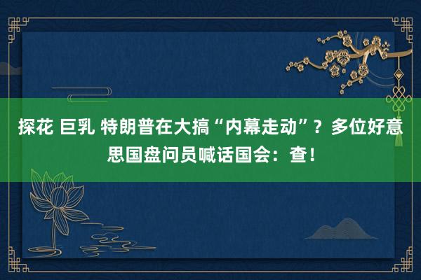 探花 巨乳 特朗普在大搞“内幕走动”？多位好意思国盘问员喊话国会：查！