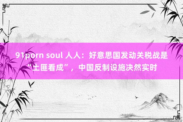 91porn soul 人人：好意思国发动关税战是“土匪看成”，中国反制设施决然实时