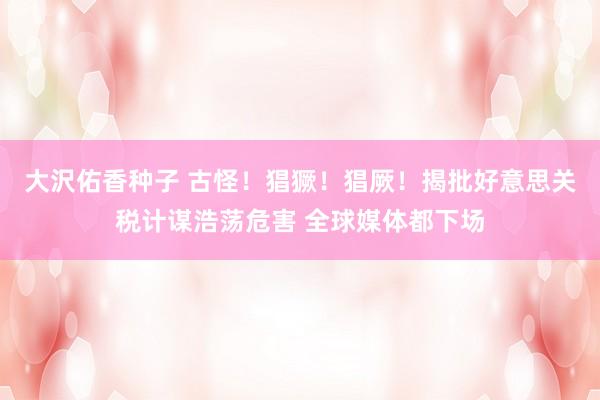 大沢佑香种子 古怪！猖獗！猖厥！揭批好意思关税计谋浩荡危害 全球媒体都下场