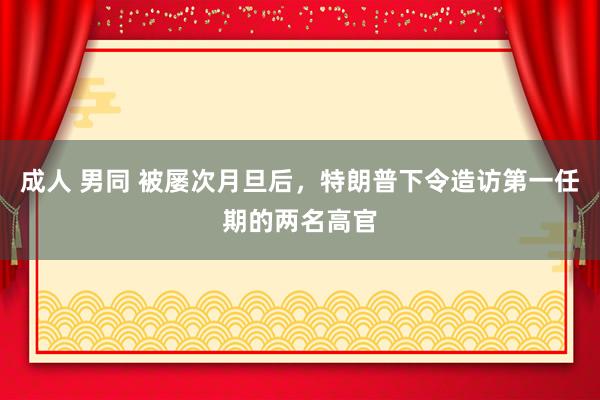 成人 男同 被屡次月旦后，特朗普下令造访第一任期的两名高官