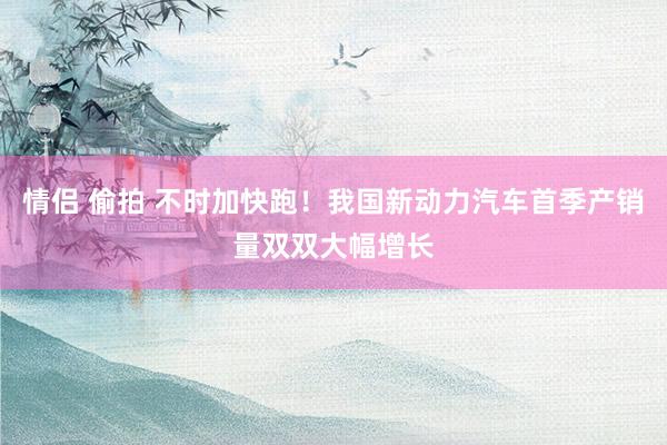 情侣 偷拍 不时加快跑！我国新动力汽车首季产销量双双大幅增长