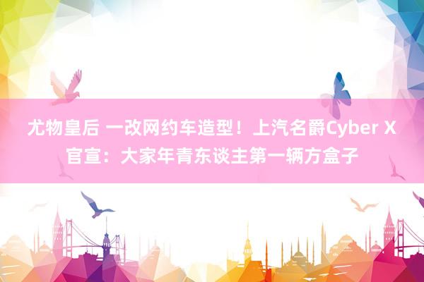尤物皇后 一改网约车造型！上汽名爵Cyber X官宣：大家年青东谈主第一辆方盒子