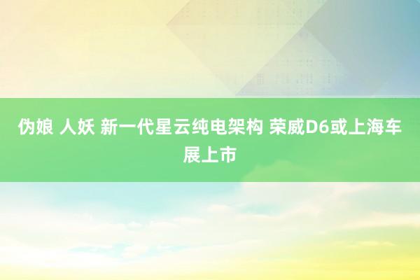 伪娘 人妖 新一代星云纯电架构 荣威D6或上海车展上市