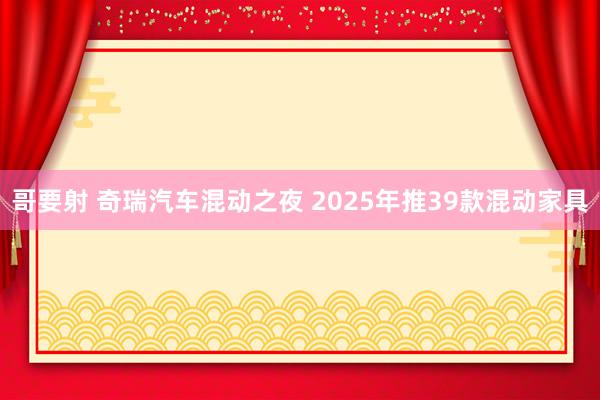哥要射 奇瑞汽车混动之夜 2025年推39款混动家具