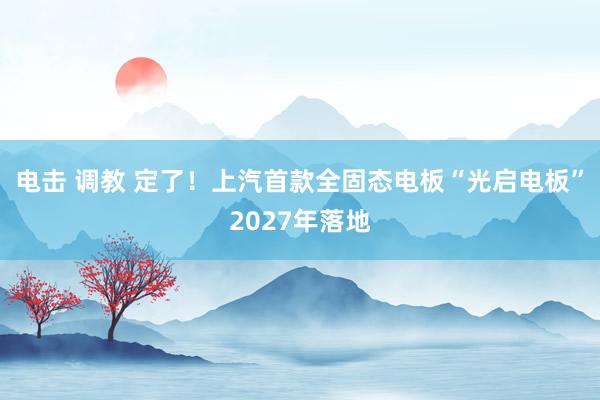 电击 调教 定了！上汽首款全固态电板“光启电板”2027年落地